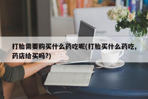 打胎药私人3044393Z空间打胎需要购买什么药吃呢(打胎买什么药吃,药店给买吗?)